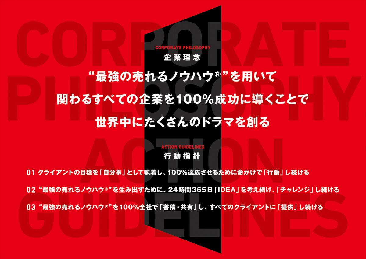 企業理念 “最強の売れるノウハウ”を用いて関わるすべての企業を100％成功に導くことで世界中にたくさんのドラマを創る 行動指針 一、クライアントの目標を「自分事」として執着し、100％達成させるために命がけで「行動」し続ける 二、“最強の売れるノウハウ”を生み出すために、24時間365日「IDEA」を考え続け、「チャレンジ」し続ける 三、“最強の売れるノウハウ”を100％全社で「蓄積・共有」し、すべてのクライアントに「提供」し続ける